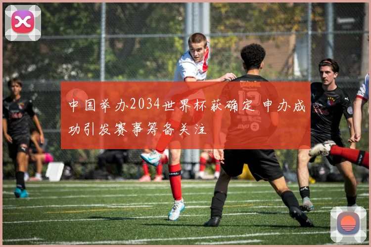 中国举办2034世界杯获确定 申办成功引发赛事筹备关注