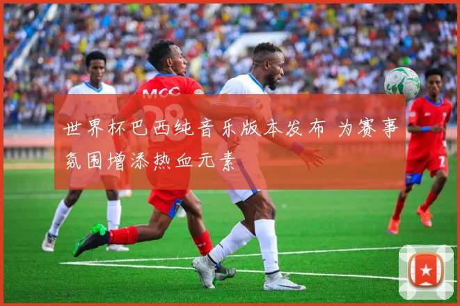 世界杯巴西纯音乐版本发布 为赛事氛围增添热血元素