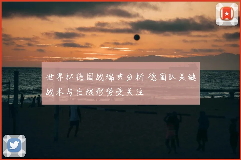 世界杯德国战瑞典分析 德国队关键战术与出线形势受关注