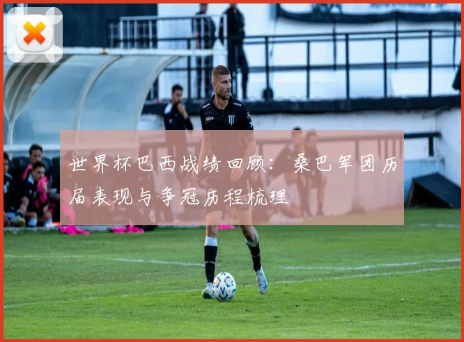 世界杯巴西战绩回顾：桑巴军团历届表现与争冠历程梳理